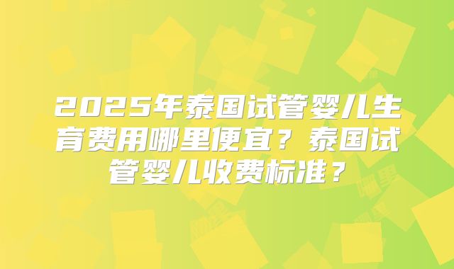 2025年泰国试管婴儿生育费用哪里便宜？泰国试管婴儿收费标准？