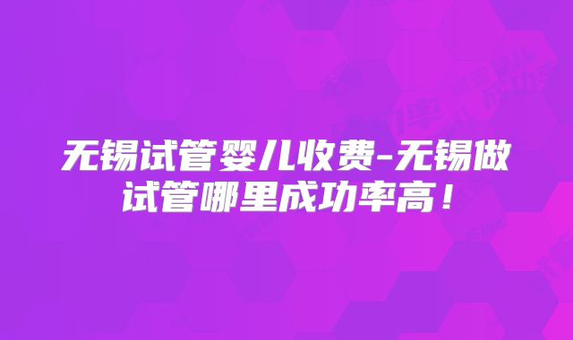 无锡试管婴儿收费-无锡做试管哪里成功率高！