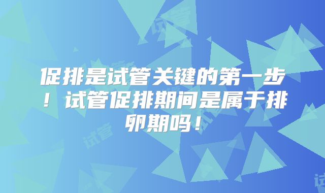 促排是试管关键的第一步！试管促排期间是属于排卵期吗！