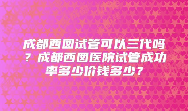 成都西囡试管可以三代吗?成都西囡医院试管成功率多少价钱多少?