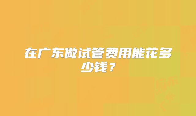 在广东做试管费用能花多少钱？
