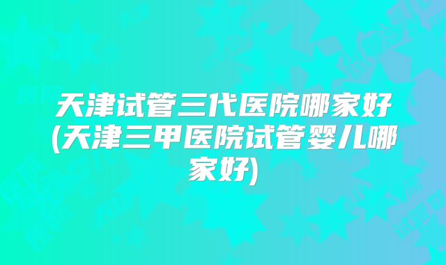 天津试管三代医院哪家好(天津三甲医院试管婴儿哪家好)