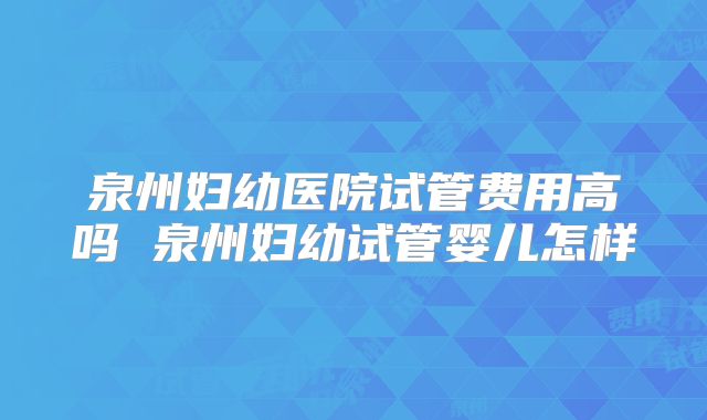 泉州妇幼医院试管费用高吗 泉州妇幼试管婴儿怎样