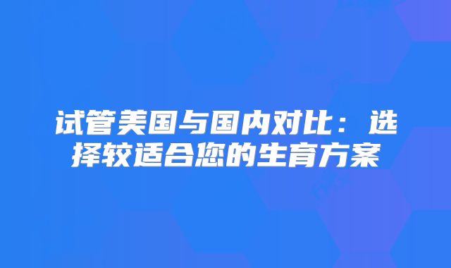 试管美国与国内对比：选择较适合您的生育方案