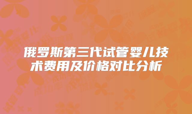 俄罗斯第三代试管婴儿技术费用及价格对比分析