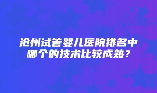 沧州试管婴儿医院排名中哪个的技术比较成熟？
