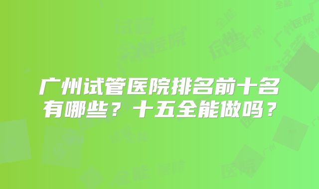 广州试管医院排名前十名有哪些？十五全能做吗？