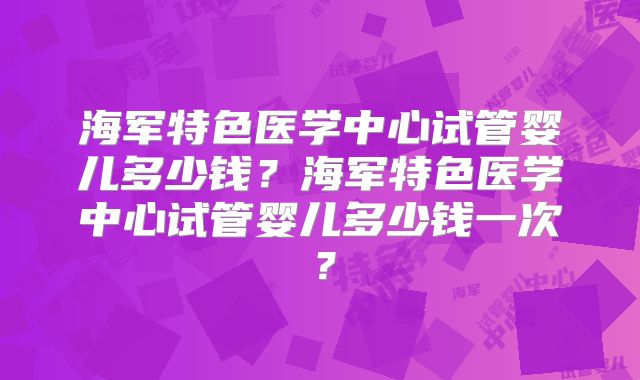 海军特色医学中心试管婴儿多少钱？海军特色医学中心试管婴儿多少钱一次？