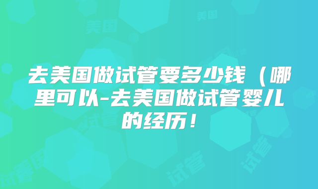 去美国做试管要多少钱（哪里可以-去美国做试管婴儿的经历！