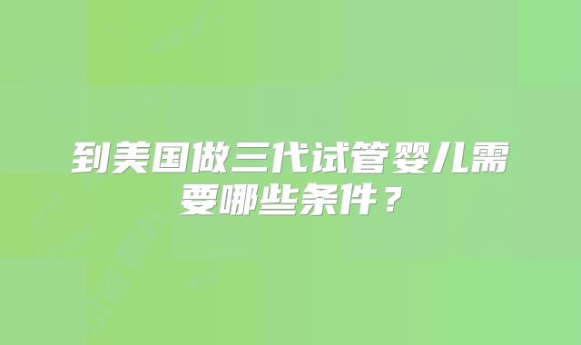 到美国做三代试管婴儿需要哪些条件?