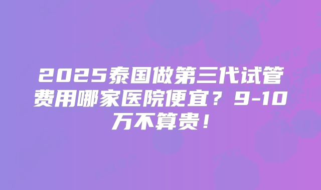 2025泰国做第三代试管费用哪家医院便宜？9-10万不算贵！