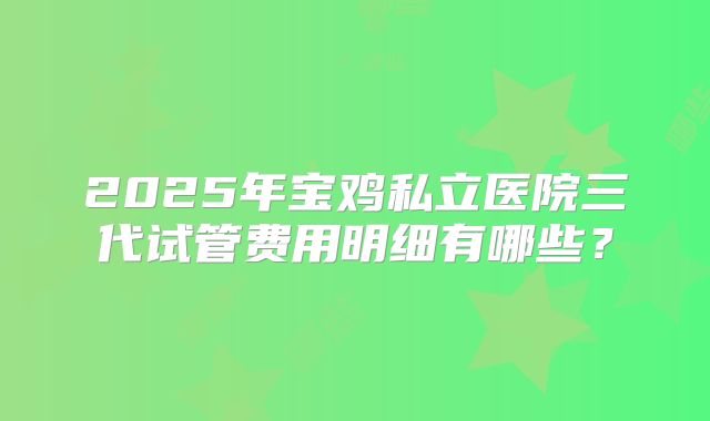 2025年宝鸡私立医院三代试管费用明细有哪些?