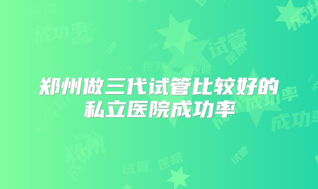 郑州做三代试管比较好的私立医院成功率