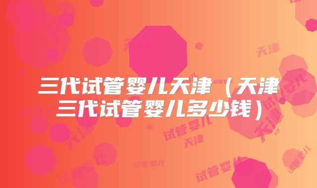 三代试管婴儿天津(天津三代试管婴儿多少钱)