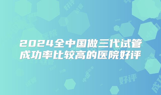 2024全中国做三代试管成功率比较高的医院好评