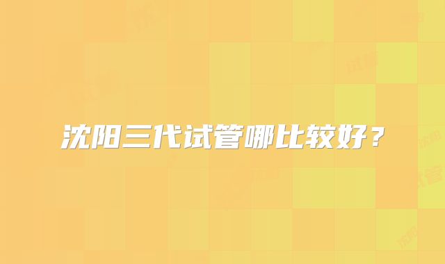 沈阳三代试管哪比较好？