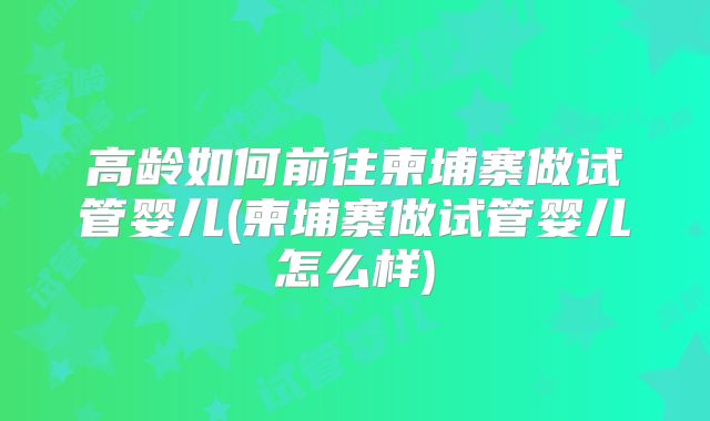 高龄如何前往柬埔寨做试管婴儿(柬埔寨做试管婴儿怎么样)