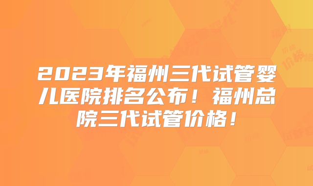 2023年福州三代试管婴儿医院排名公布！福州总院三代试管价格！