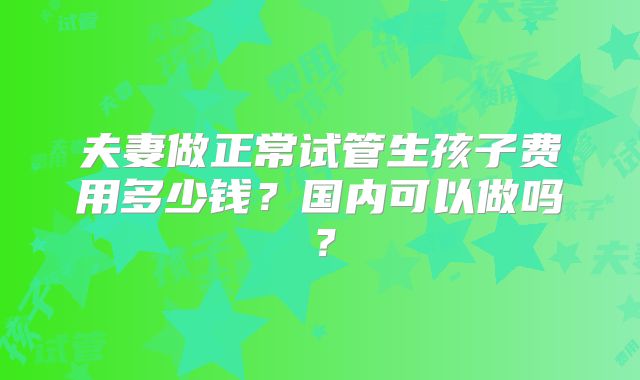 夫妻做正常试管生孩子费用多少钱？国内可以做吗？