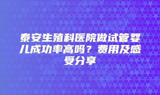 泰安生殖科医院做试管婴儿成功率高吗？费用及感受分享