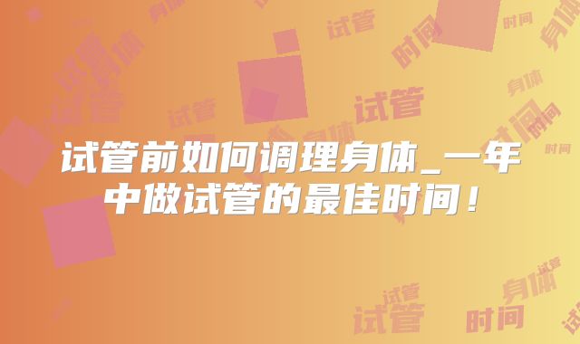 试管前如何调理身体_一年中做试管的最佳时间！