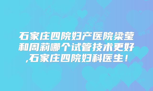 石家庄四院妇产医院梁莹和周莉哪个试管技术更好,石家庄四院妇科医生！