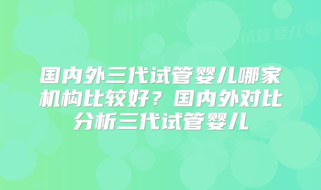 国内外三代试管婴儿哪家机构比较好？国内外对比分析三代试管婴儿