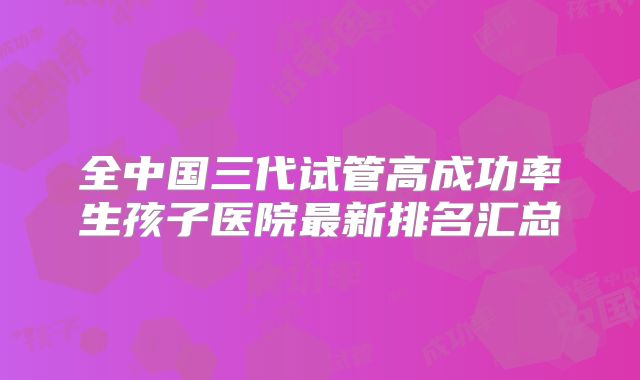 全中国三代试管高成功率生孩子医院最新排名汇总