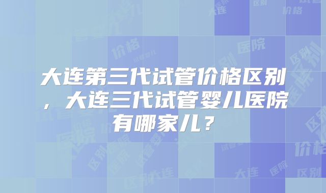 大连第三代试管价格区别，大连三代试管婴儿医院有哪家儿？