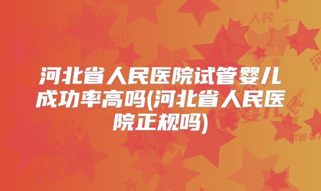 河北省人民医院试管婴儿成功率高吗(河北省人民医院正规吗)