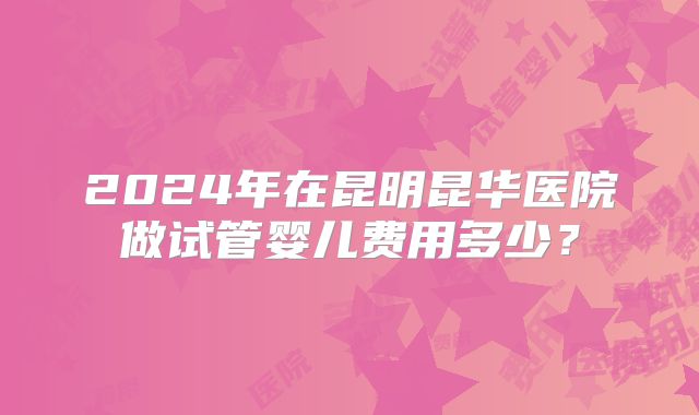 2024年在昆明昆华医院做试管婴儿费用多少？