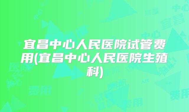 宜昌中心人民医院试管费用(宜昌中心人民医院生殖科)