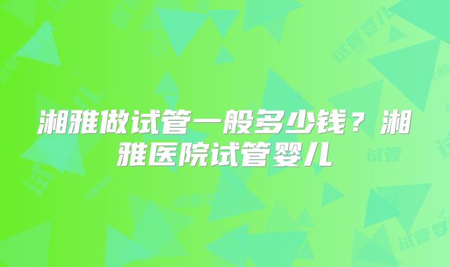 湘雅做试管一般多少钱？湘雅医院试管婴儿