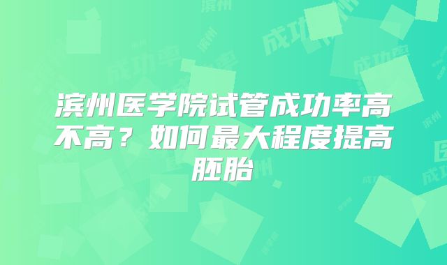滨州医学院试管成功率高不高?如何最大程度提高胚胎