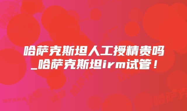 哈萨克斯坦人工授精贵吗_哈萨克斯坦irm试管!