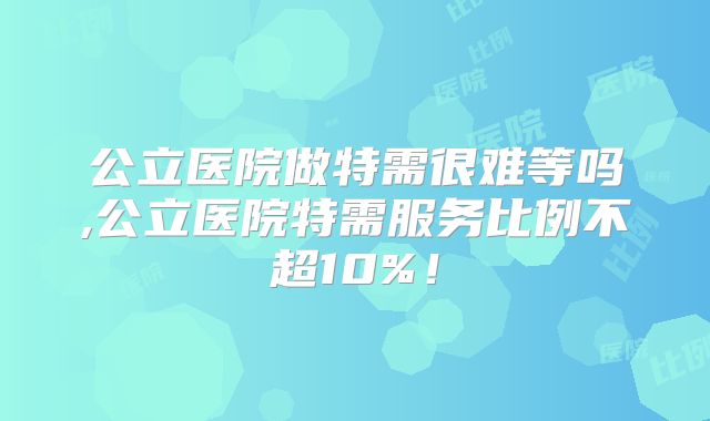 公立医院做特需很难等吗,公立医院特需服务比例不超10%！