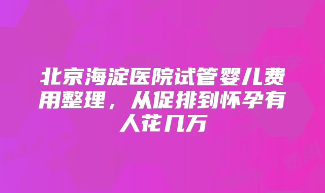 北京海淀医院试管婴儿费用整理，从促排到怀孕有人花几万