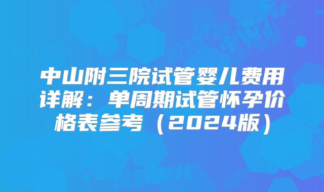 中山附三院试管婴儿费用详解：单周期试管怀孕价格表参考（2024版）