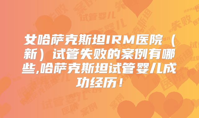女哈萨克斯坦IRM医院（新）试管失败的案例有哪些,哈萨克斯坦试管婴儿成功经历！