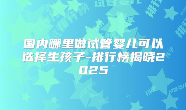国内哪里做试管婴儿可以选择生孩子-排行榜揭晓2025