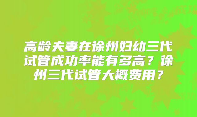 高龄夫妻在徐州妇幼三代试管成功率能有多高？徐州三代试管大概费用？