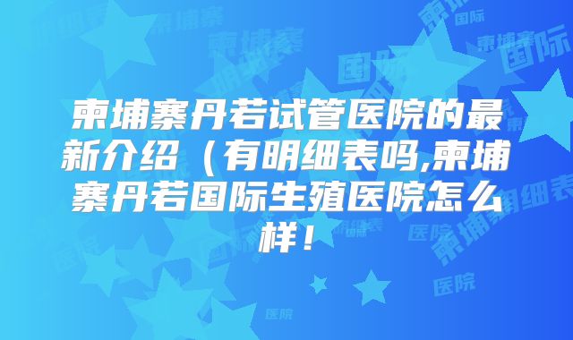 柬埔寨丹若试管医院的最新介绍(有明细表吗,柬埔寨丹若国际生殖医院怎么样!