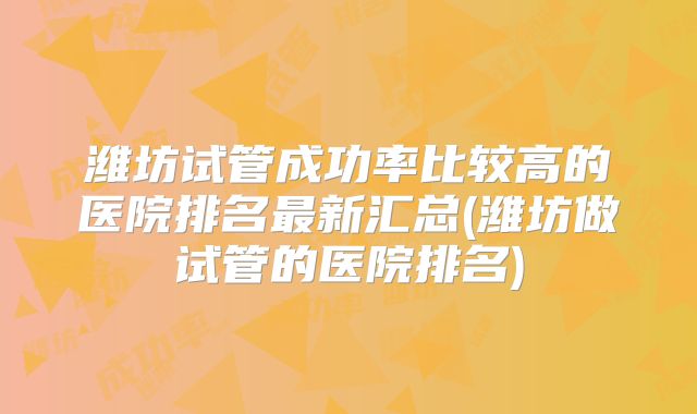 潍坊试管成功率比较高的医院排名最新汇总(潍坊做试管的医院排名)