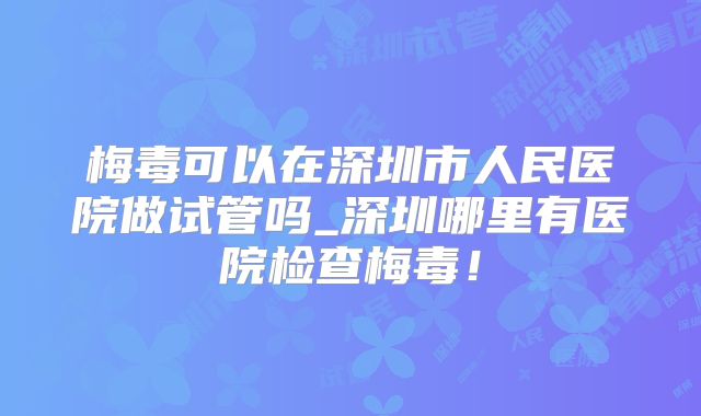 梅毒可以在深圳市人民医院做试管吗_深圳哪里有医院检查梅毒!