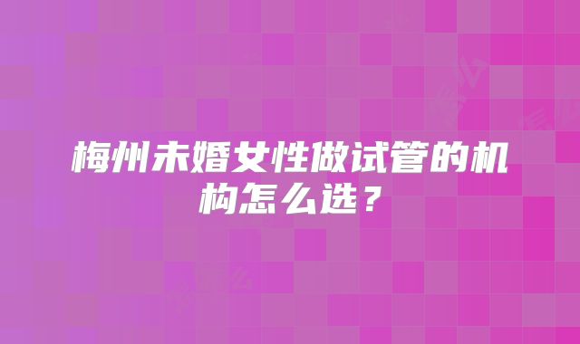 梅州未婚女性做试管的机构怎么选？