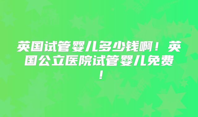 英国试管婴儿多少钱啊！英国公立医院试管婴儿免费！