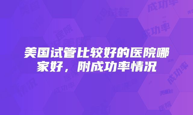 美国试管比较好的医院哪家好，附成功率情况