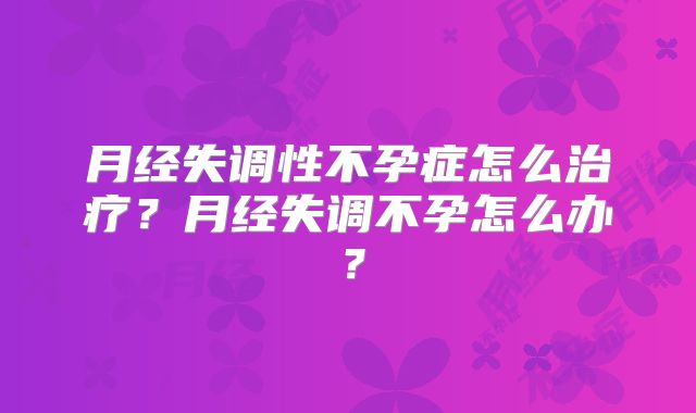 月经失调性不孕症怎么治疗?月经失调不孕怎么办?