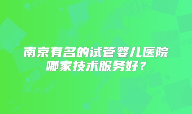 南京有名的试管婴儿医院哪家技术服务好？