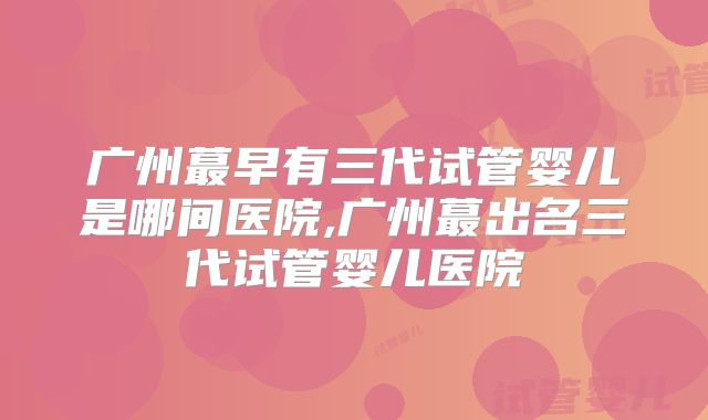 广州蕞早有三代试管婴儿是哪间医院,广州蕞出名三代试管婴儿医院